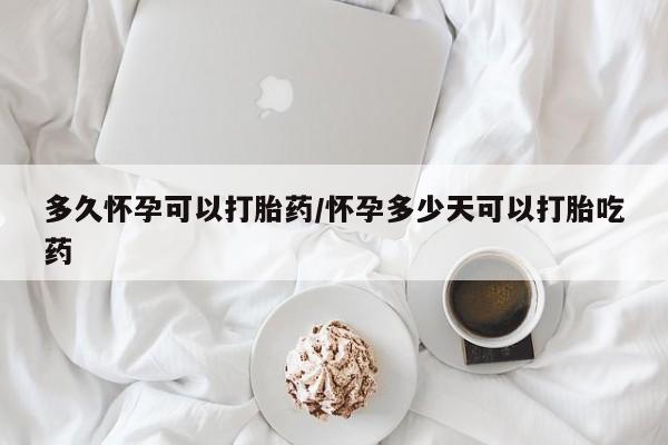 私人打胎药微信，多久怀孕可以打胎药/怀孕多少天可以打胎吃药