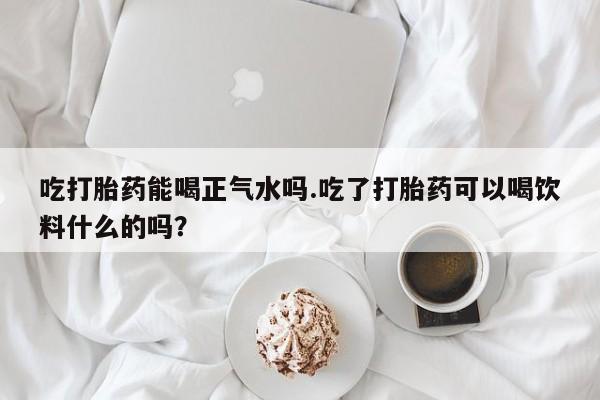 私人打胎药微信，吃打胎药能喝正气水吗.吃了打胎药可以喝饮料什么的吗？