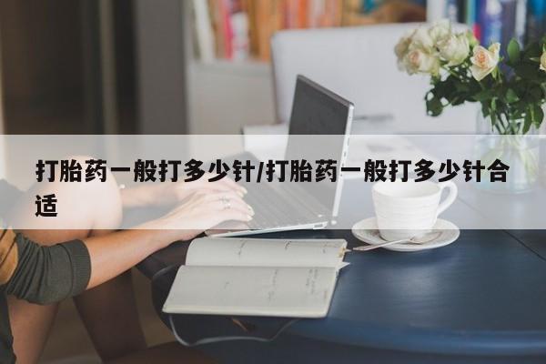 私人打胎药微信，打胎药一般打多少针/打胎药一般打多少针合适