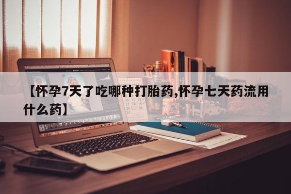 私人打胎药微信，【怀孕7天了吃哪种打胎药,怀孕七天药流用什么药】