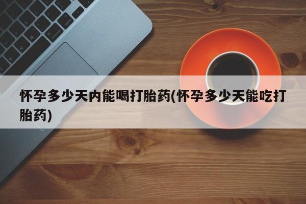 私人打胎药微信，怀孕多少天内能喝打胎药(怀孕多少天能吃打胎药)