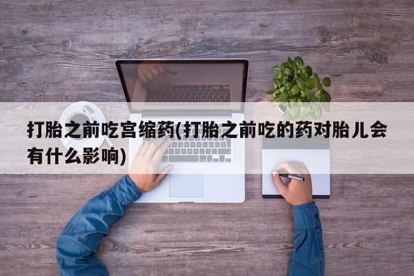 私人打胎药微信，打胎之前吃宫缩药(打胎之前吃的药对胎儿会有什么影响)