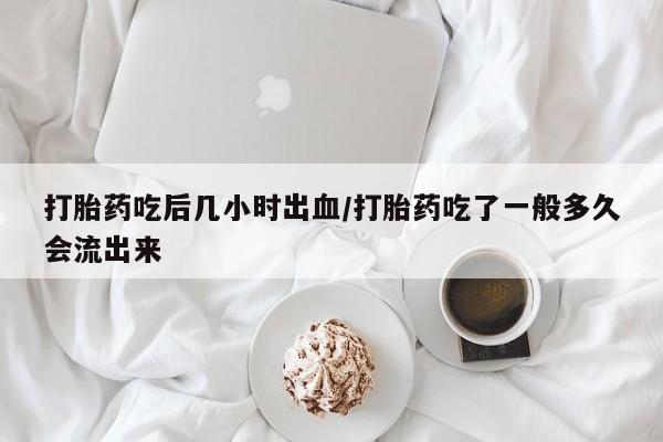 私人打胎药微信，打胎药吃后几小时出血/打胎药吃了一般多久会流出来