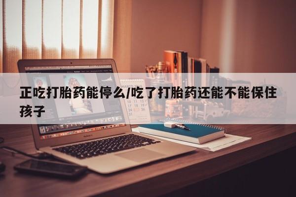 私人打胎药微信，正吃打胎药能停么/吃了打胎药还能不能保住孩子