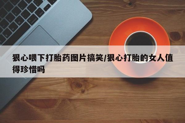 私人打胎药微信，狠心喂下打胎药图片搞笑/狠心打胎的女人值得珍惜吗