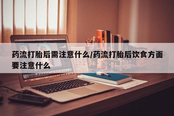 私人打胎药微信，药流打胎后需注意什么/药流打胎后饮食方面要注意什么