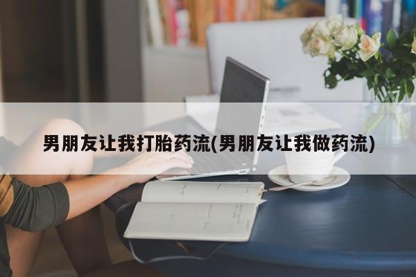 私人打胎药微信，男朋友让我打胎药流(男朋友让我做药流)
