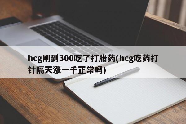 私人打胎药微信，hcg刚到300吃了打胎药(hcg吃药打针隔天涨一千正常吗)