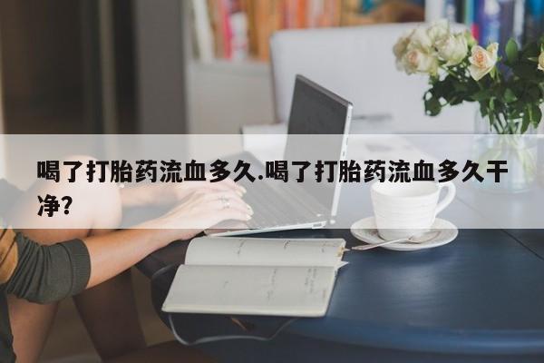 私人打胎药微信，喝了打胎药流血多久.喝了打胎药流血多久干净？