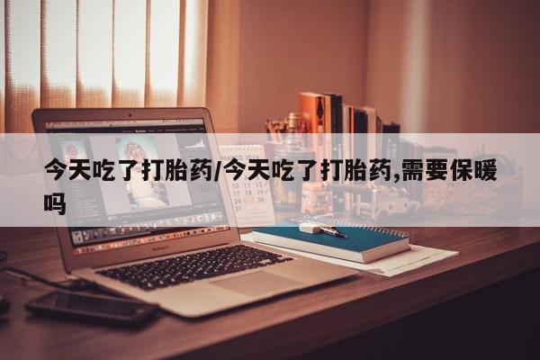 私人打胎药微信，今天吃了打胎药/今天吃了打胎药,需要保暖吗