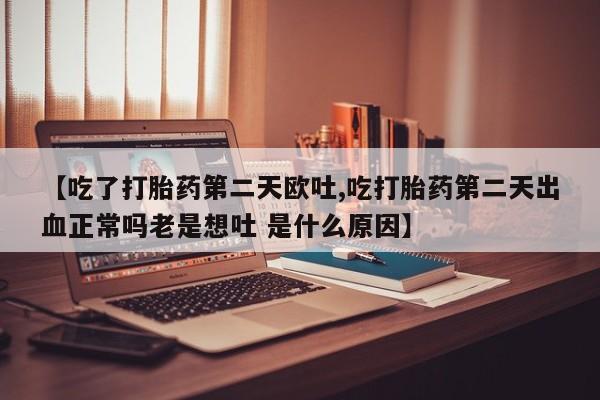 私人打胎药微信，【吃了打胎药第二天欧吐,吃打胎药第二天出血正常吗老是想吐 是什么原因】