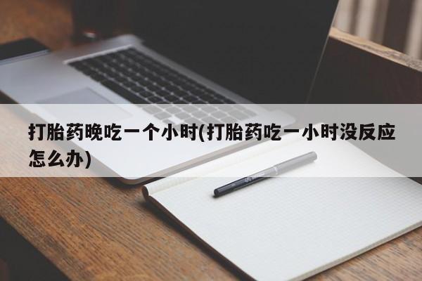 私人打胎药微信，打胎药晚吃一个小时(打胎药吃一小时没反应怎么办)