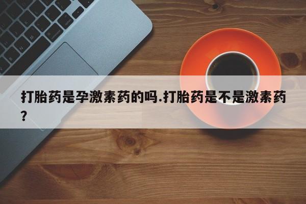 私人打胎药微信，打胎药是孕激素药的吗.打胎药是不是激素药？