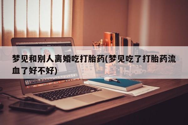 私人打胎药微信，梦见和别人离婚吃打胎药(梦见吃了打胎药流血了好不好)