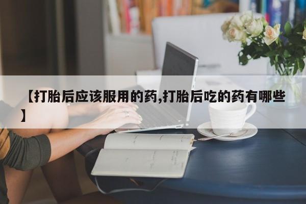 私人打胎药微信，【打胎后应该服用的药,打胎后吃的药有哪些】