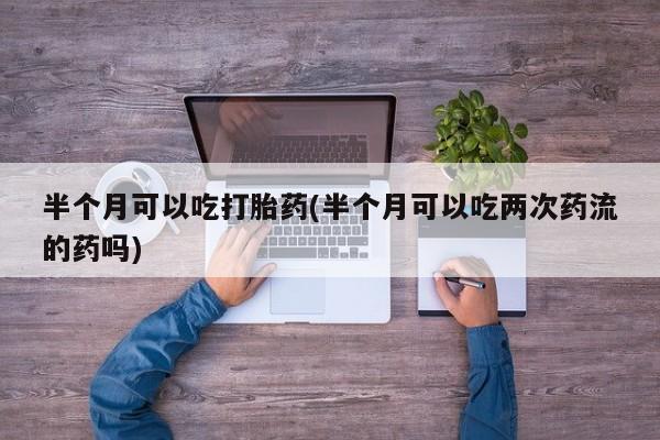私人打胎药微信，半个月可以吃打胎药(半个月可以吃两次药流的药吗)