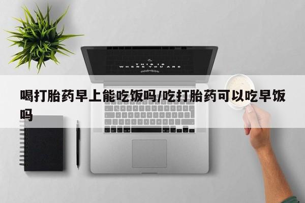私人打胎药微信，喝打胎药早上能吃饭吗/吃打胎药可以吃早饭吗