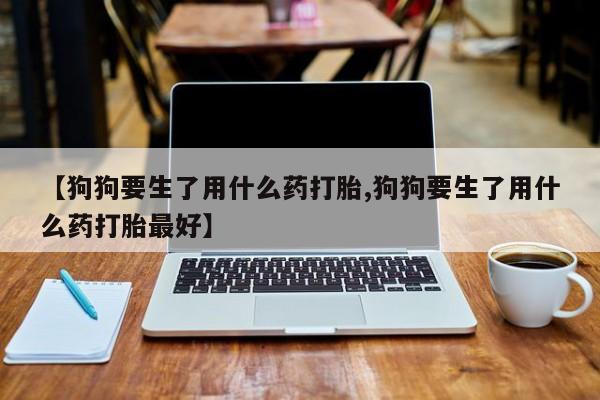 私人打胎药微信，【狗狗要生了用什么药打胎,狗狗要生了用什么药打胎最好】