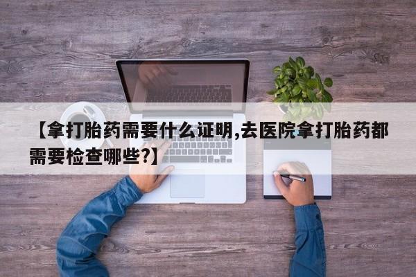 私人打胎药微信，【拿打胎药需要什么证明,去医院拿打胎药都需要检查哪些?】
