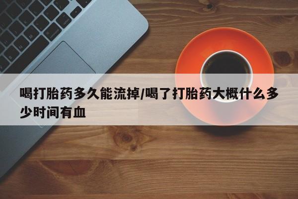 私人打胎药微信，喝打胎药多久能流掉/喝了打胎药大概什么多少时间有血