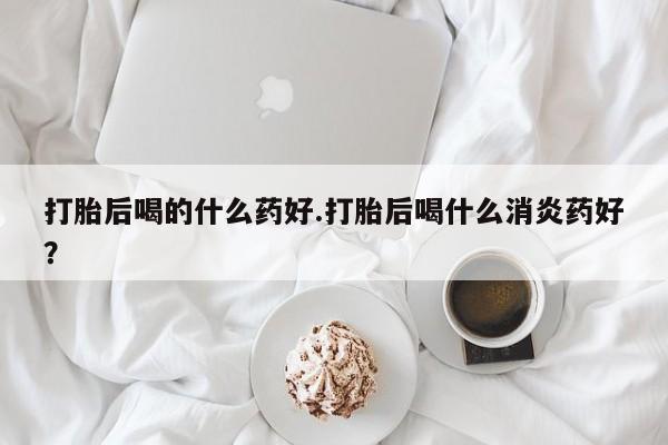 私人打胎药微信，打胎后喝的什么药好.打胎后喝什么消炎药好？