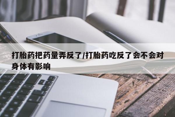 私人打胎药微信，打胎药把药量弄反了/打胎药吃反了会不会对身体有影响