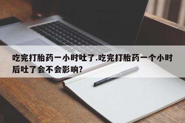 私人打胎药微信，吃完打胎药一小时吐了.吃完打胎药一个小时后吐了会不会影响？