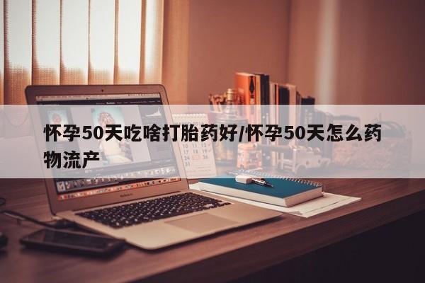 私人打胎药微信，怀孕50天吃啥打胎药好/怀孕50天怎么药物流产