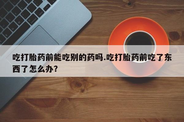 私人打胎药微信，吃打胎药前能吃别的药吗.吃打胎药前吃了东西了怎么办？