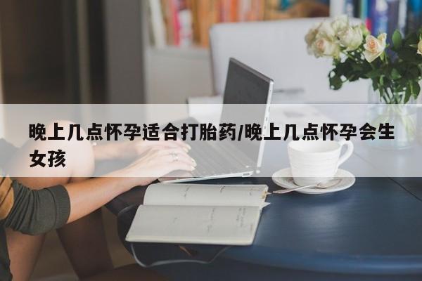 私人打胎药微信，晚上几点怀孕适合打胎药/晚上几点怀孕会生女孩