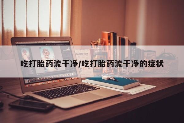 私人打胎药微信，吃打胎药流干净/吃打胎药流干净的症状