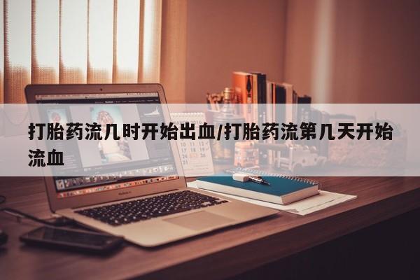 私人打胎药微信，打胎药流几时开始出血/打胎药流第几天开始流血