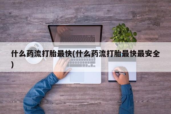 私人打胎药微信，什么药流打胎最快(什么药流打胎最快最安全)