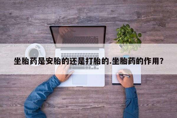 私人打胎药微信，坐胎药是安胎的还是打胎的.坐胎药的作用？
