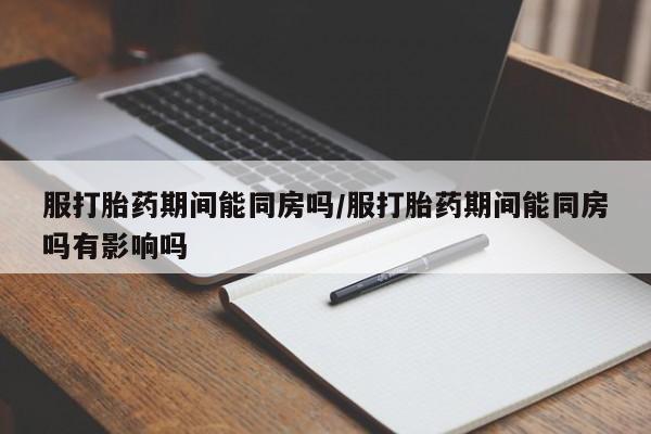 私人打胎药微信，服打胎药期间能同房吗/服打胎药期间能同房吗有影响吗