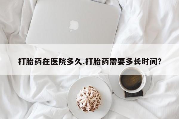 私人打胎药微信，打胎药在医院多久.打胎药需要多长时间？