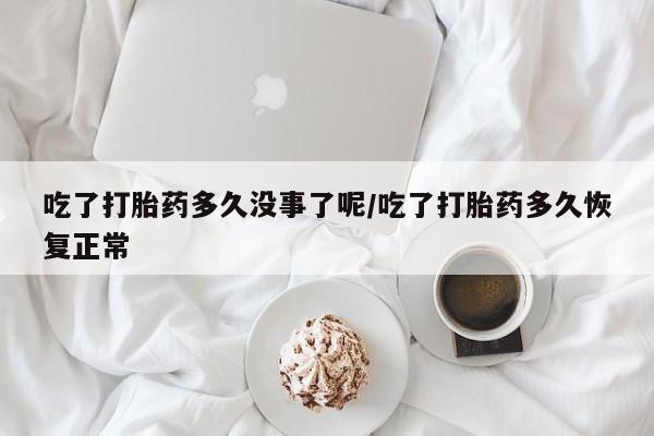 私人打胎药微信，吃了打胎药多久没事了呢/吃了打胎药多久恢复正常