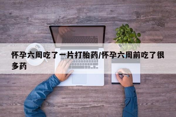 私人打胎药微信，怀孕六周吃了一片打胎药/怀孕六周前吃了很多药