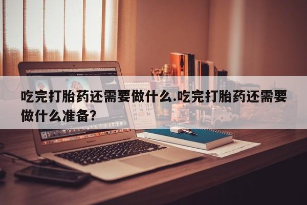 私人打胎药微信，吃完打胎药还需要做什么.吃完打胎药还需要做什么准备？