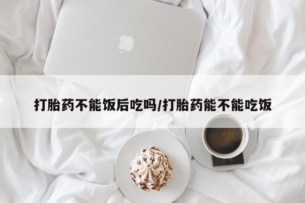私人打胎药微信，打胎药不能饭后吃吗/打胎药能不能吃饭