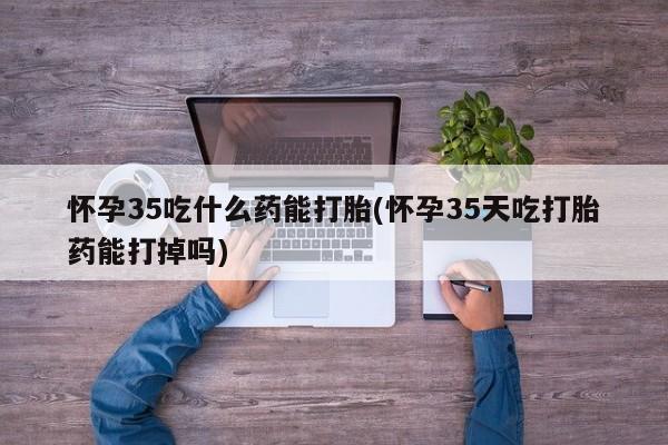 私人打胎药微信，怀孕35吃什么药能打胎(怀孕35天吃打胎药能打掉吗)