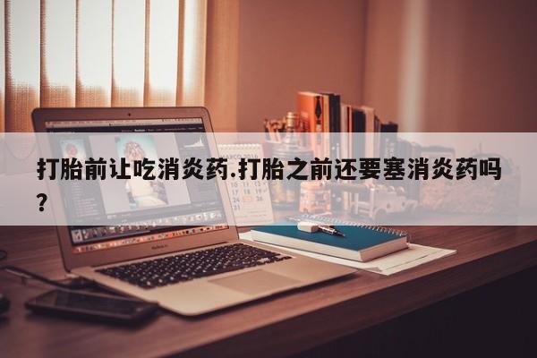 私人打胎药微信，打胎前让吃消炎药.打胎之前还要塞消炎药吗？