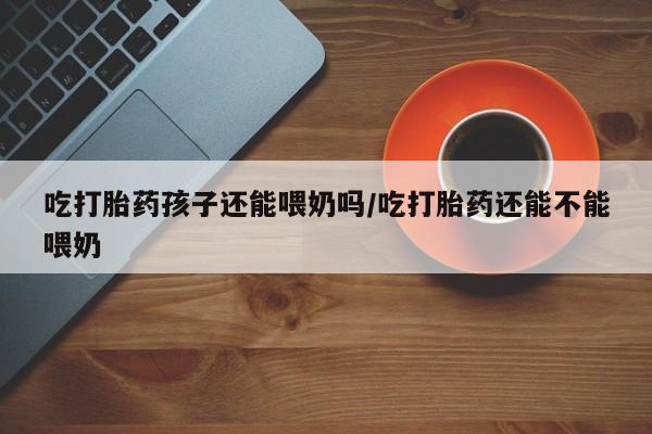 私人打胎药微信，吃打胎药孩子还能喂奶吗/吃打胎药还能不能喂奶