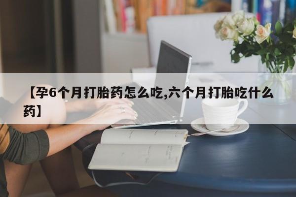 私人打胎药微信，【孕6个月打胎药怎么吃,六个月打胎吃什么药】