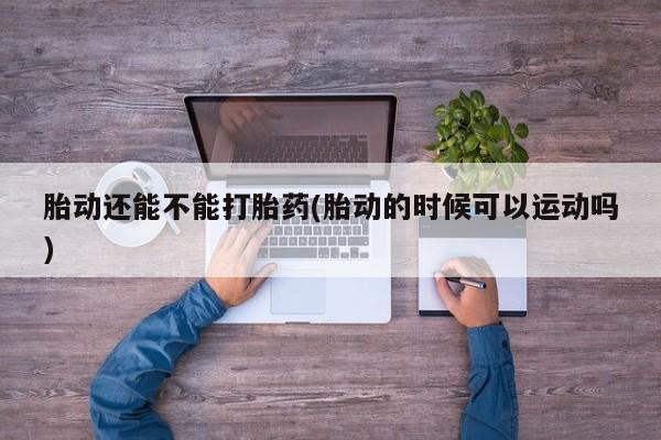 私人打胎药微信，胎动还能不能打胎药(胎动的时候可以运动吗)