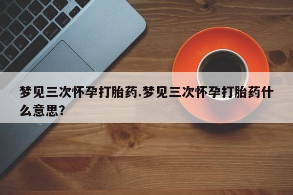 私人打胎药微信，梦见三次怀孕打胎药.梦见三次怀孕打胎药什么意思？