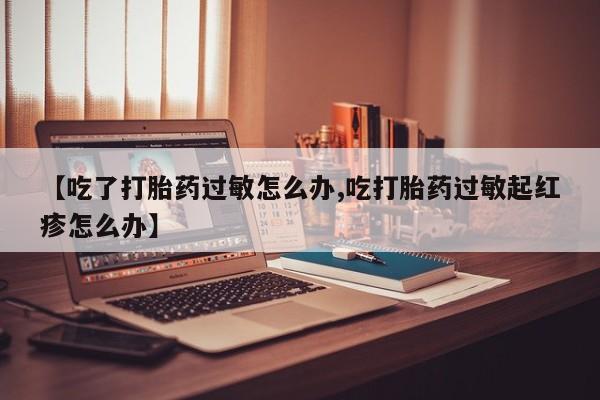 私人打胎药微信，【吃了打胎药过敏怎么办,吃打胎药过敏起红疹怎么办】