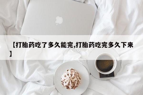 私人打胎药微信，【打胎药吃了多久能完,打胎药吃完多久下来】