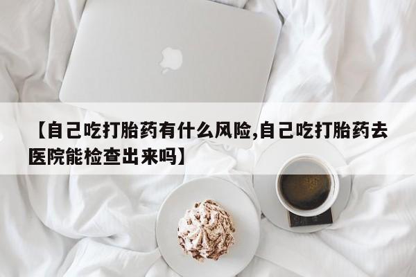 私人打胎药微信，【自己吃打胎药有什么风险,自己吃打胎药去医院能检查出来吗】