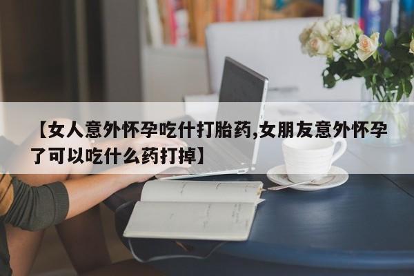 私人打胎药微信，【女人意外怀孕吃什打胎药,女朋友意外怀孕了可以吃什么药打掉】